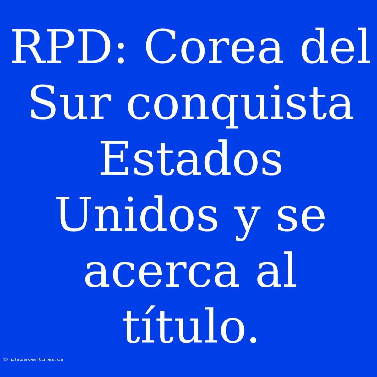 RPD: Corea Del Sur Conquista Estados Unidos Y Se Acerca Al Título.