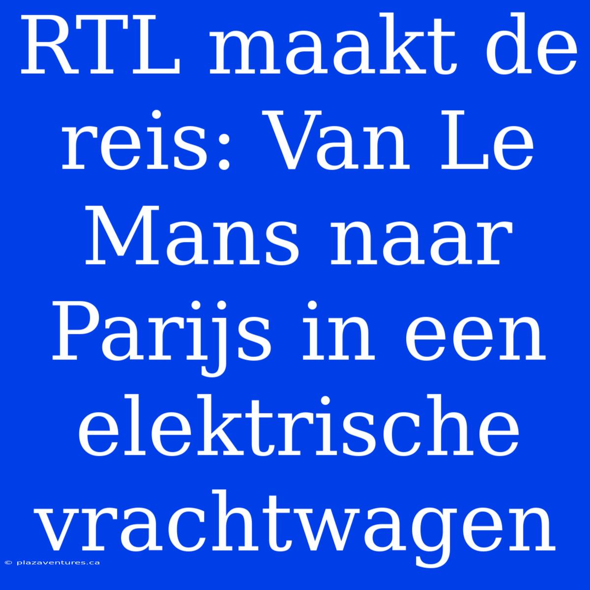 RTL Maakt De Reis: Van Le Mans Naar Parijs In Een Elektrische Vrachtwagen