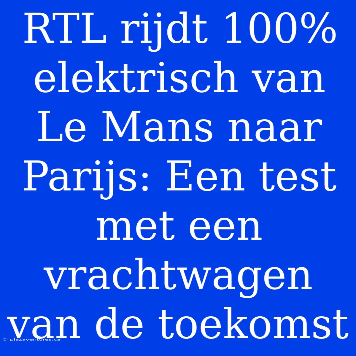 RTL Rijdt 100% Elektrisch Van Le Mans Naar Parijs: Een Test Met Een Vrachtwagen Van De Toekomst