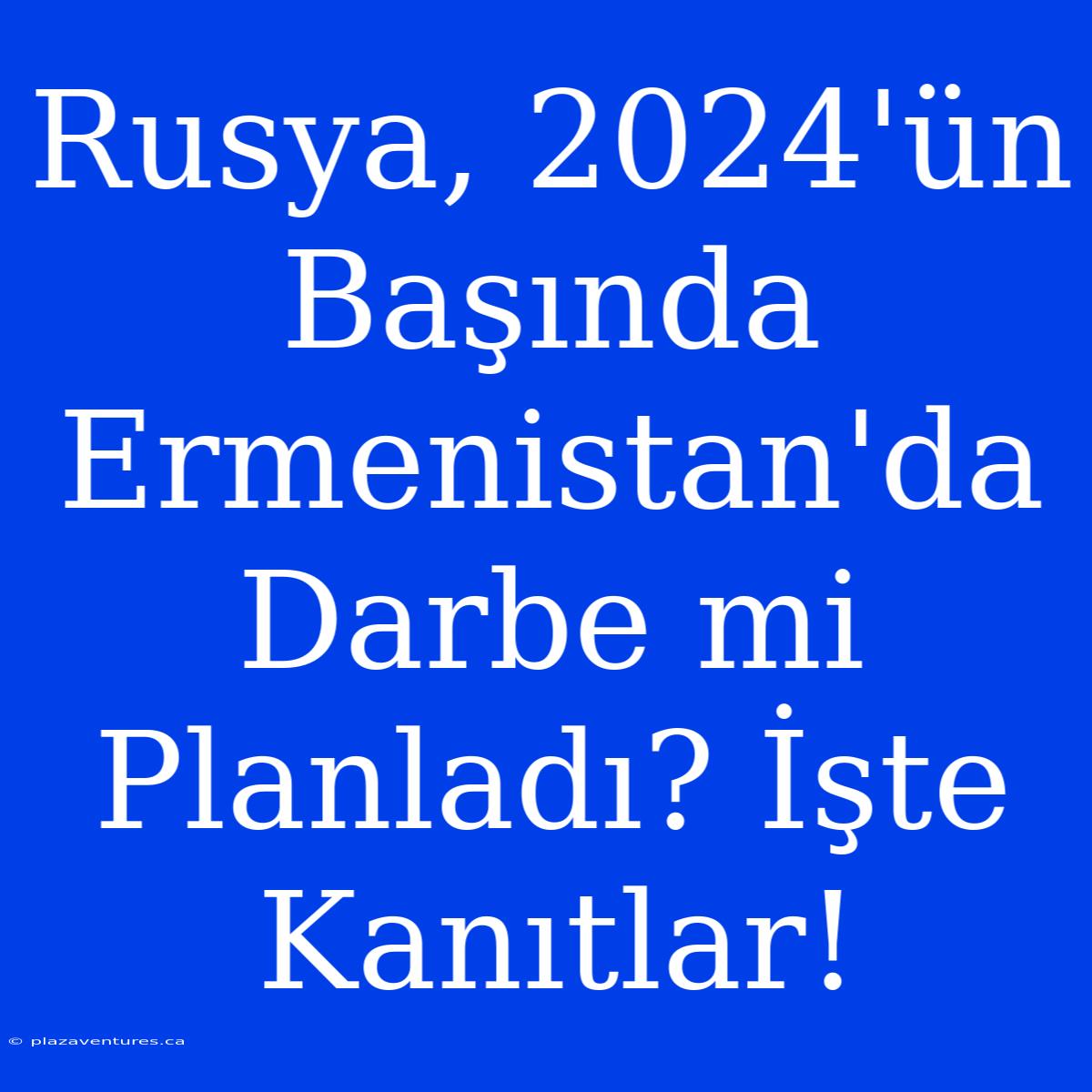 Rusya, 2024'ün Başında Ermenistan'da Darbe Mi Planladı? İşte Kanıtlar!