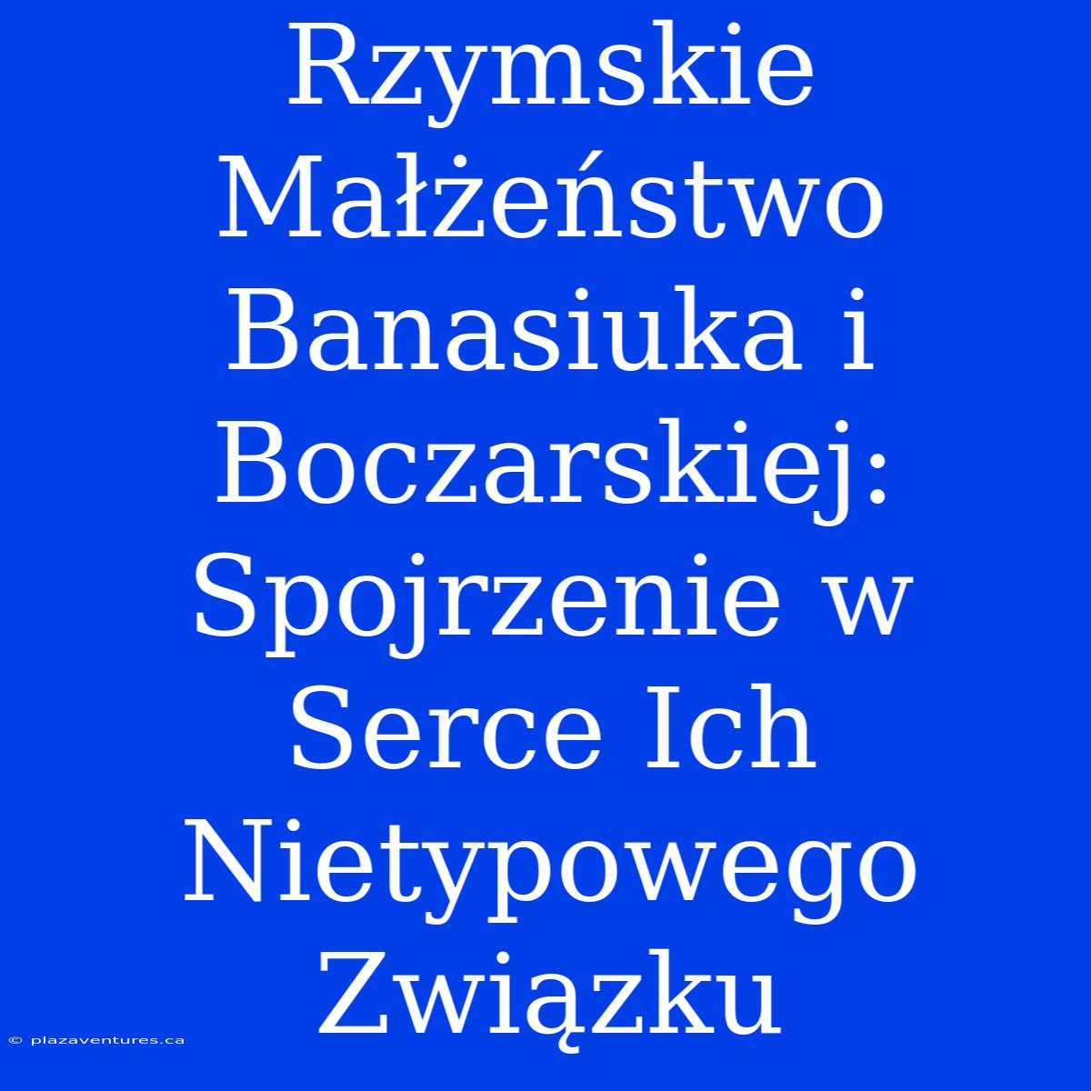 Rzymskie Małżeństwo Banasiuka I Boczarskiej:  Spojrzenie W Serce Ich Nietypowego Związku