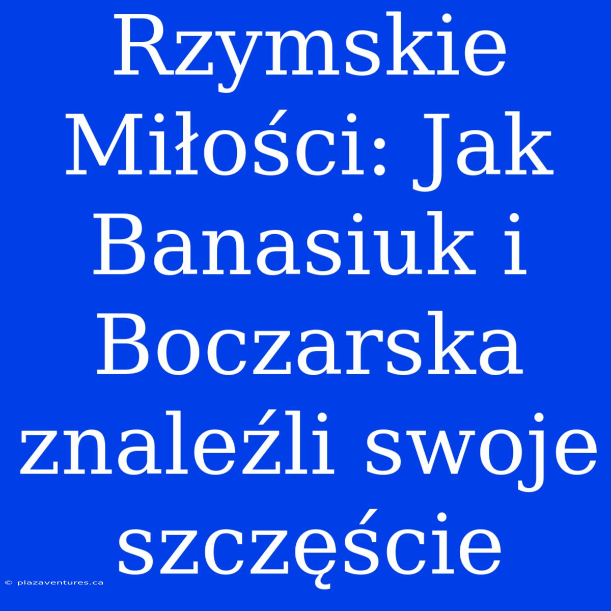 Rzymskie Miłości: Jak Banasiuk I Boczarska Znaleźli Swoje Szczęście