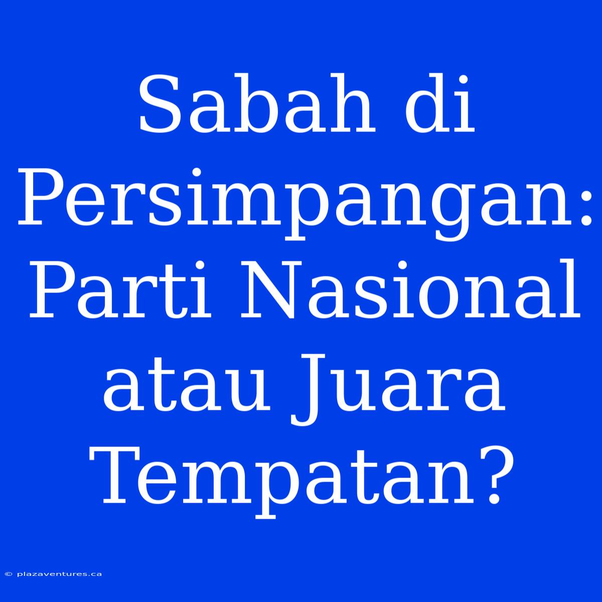 Sabah Di Persimpangan: Parti Nasional Atau Juara Tempatan?