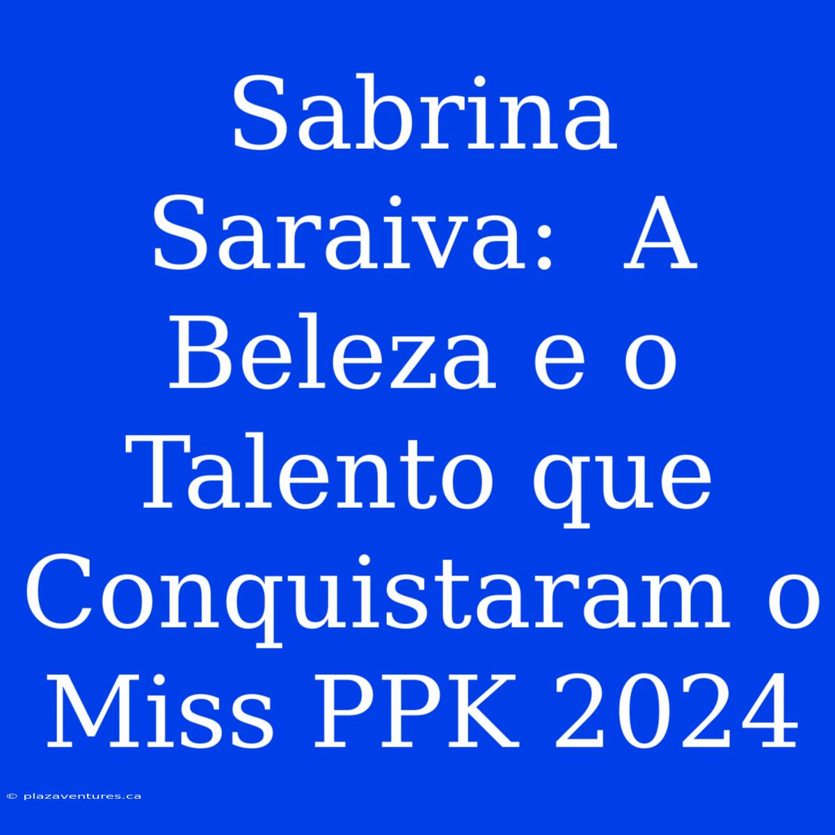 Sabrina Saraiva:  A Beleza E O Talento Que Conquistaram O Miss PPK 2024