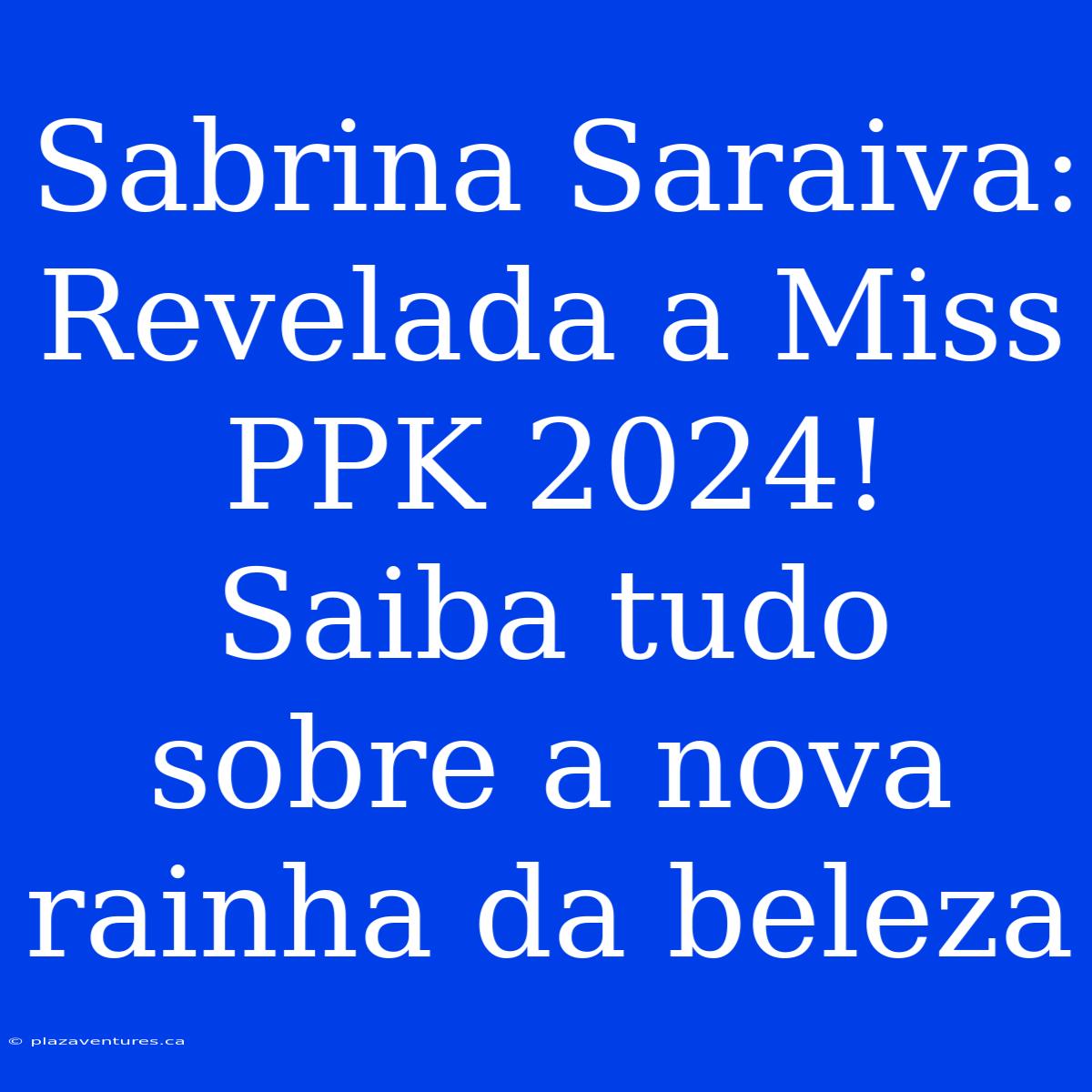 Sabrina Saraiva: Revelada A Miss PPK 2024! Saiba Tudo Sobre A Nova Rainha Da Beleza