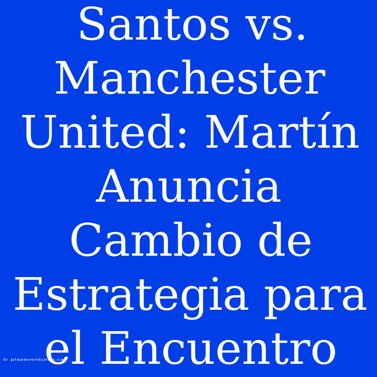 Santos Vs. Manchester United: Martín Anuncia Cambio De Estrategia Para El Encuentro