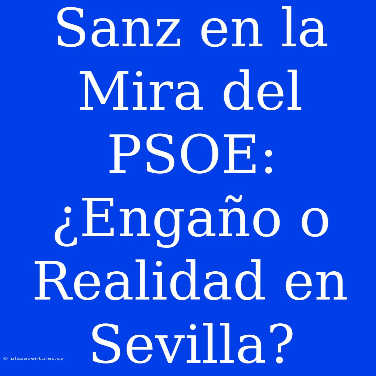 Sanz En La Mira Del PSOE: ¿Engaño O Realidad En Sevilla?