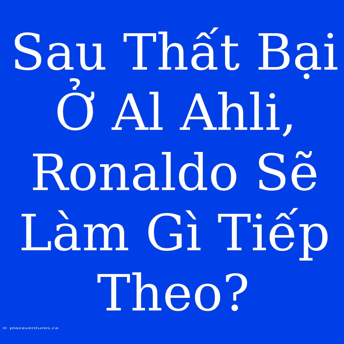 Sau Thất Bại Ở Al Ahli, Ronaldo Sẽ Làm Gì Tiếp Theo?