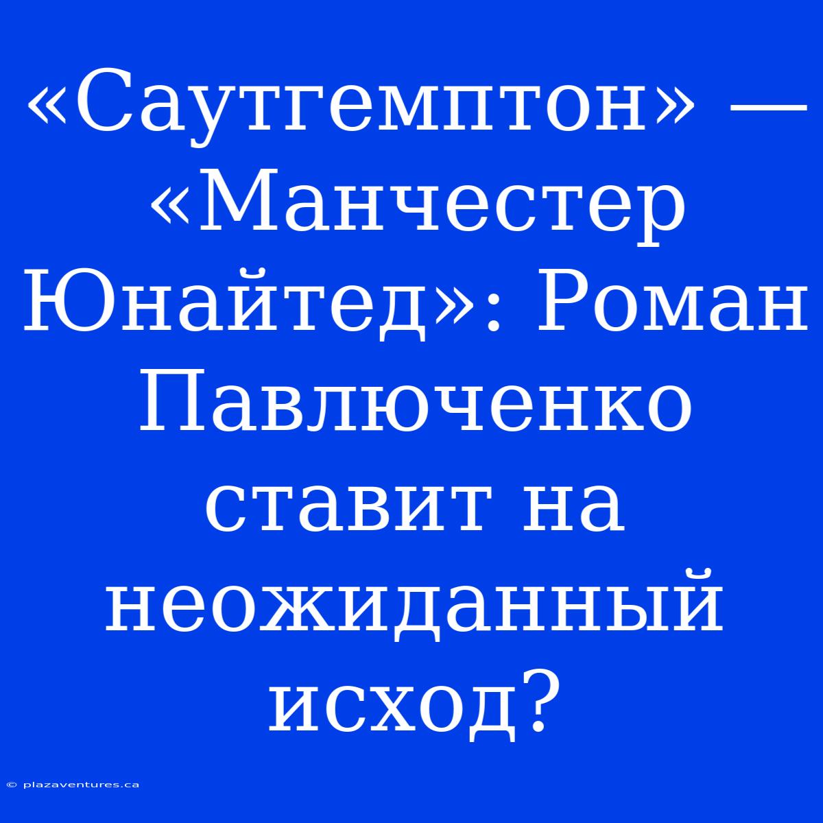 «Саутгемптон» — «Манчестер Юнайтед»: Роман Павлюченко Ставит На Неожиданный Исход?