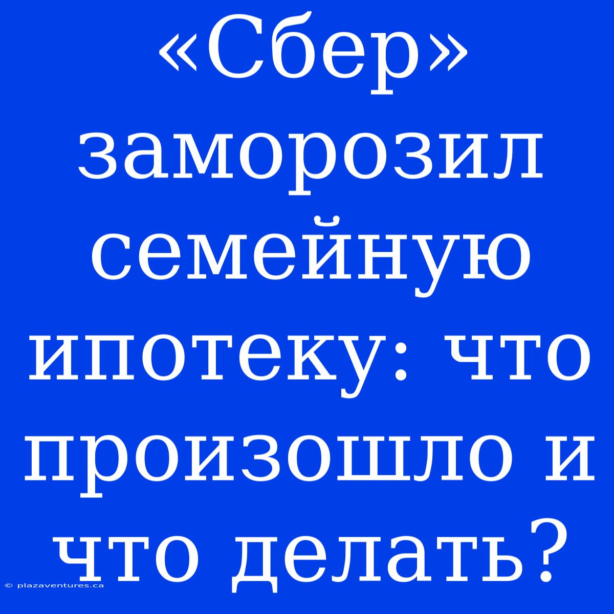 «Сбер» Заморозил Семейную Ипотеку: Что Произошло И Что Делать?