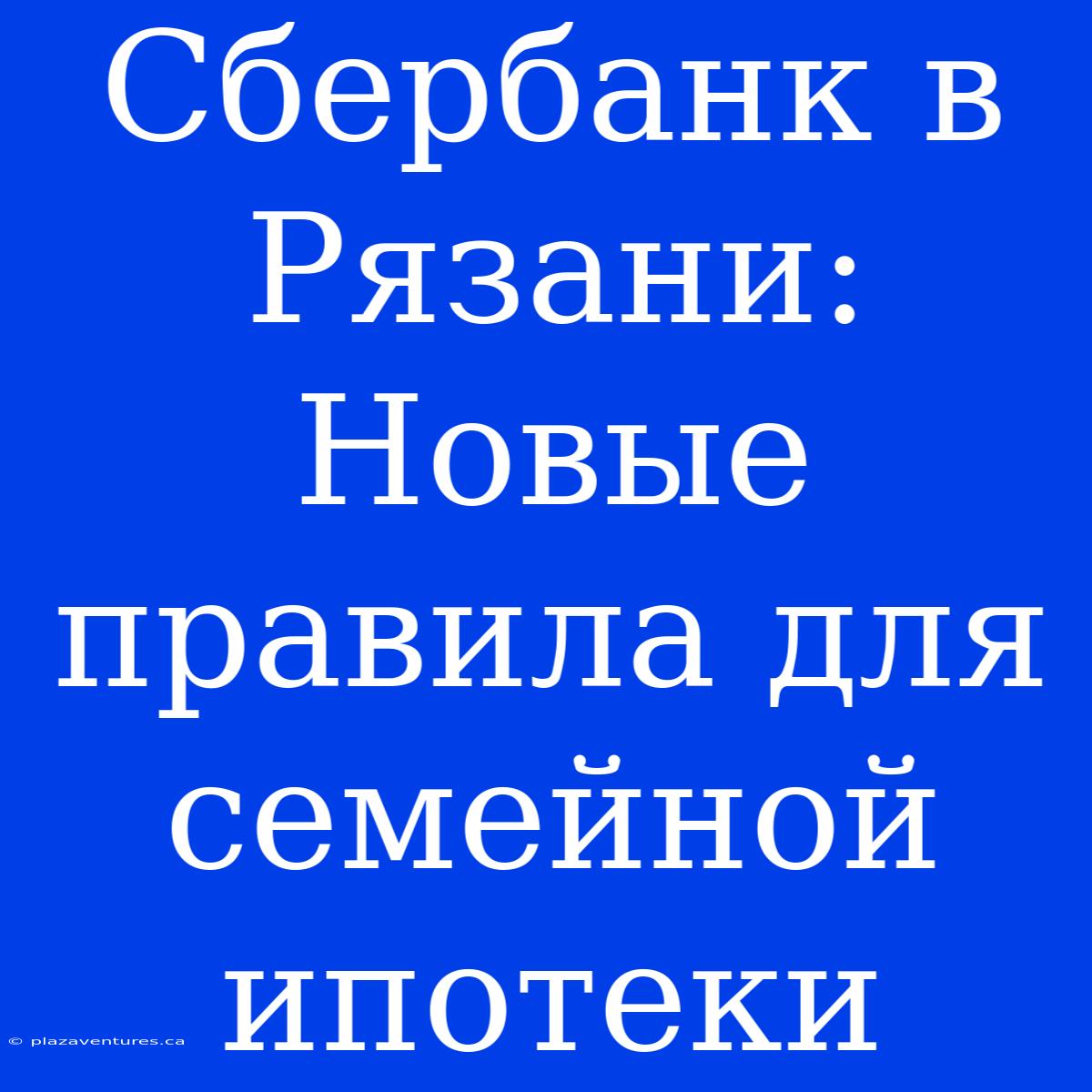 Сбербанк В Рязани: Новые Правила Для Семейной Ипотеки