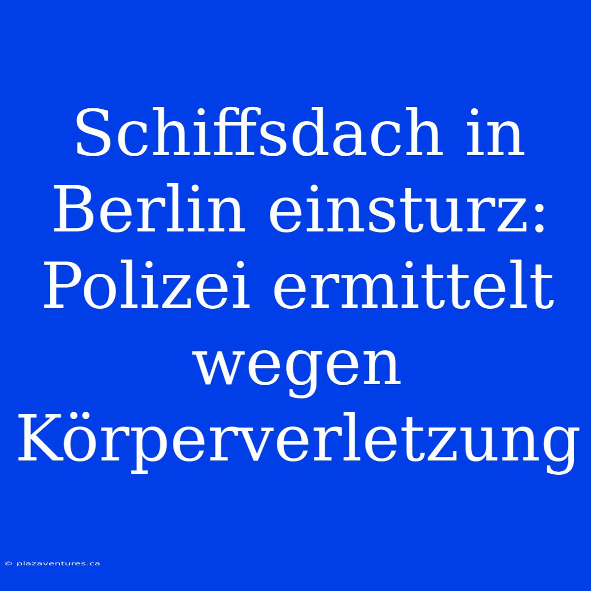 Schiffsdach In Berlin Einsturz: Polizei Ermittelt Wegen Körperverletzung