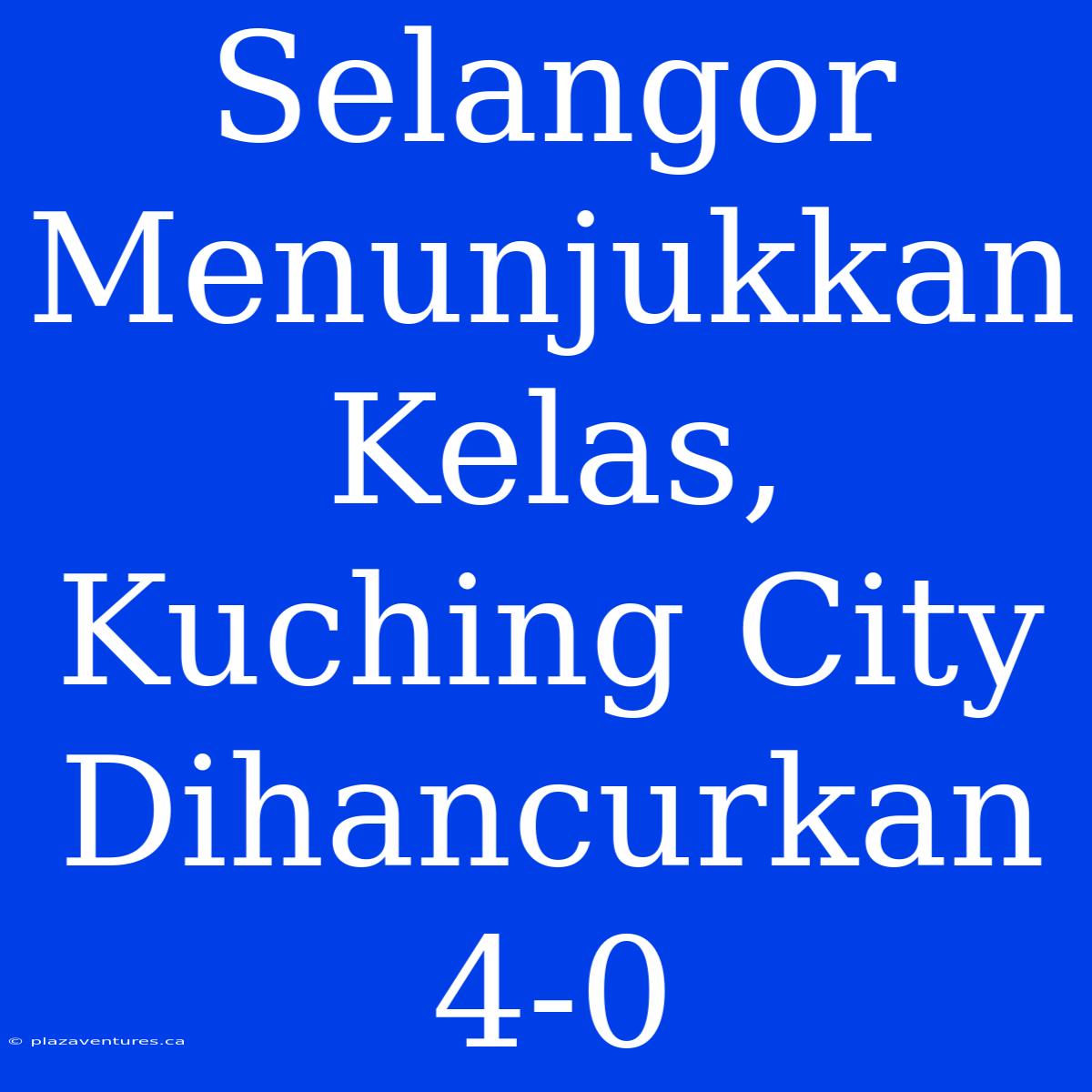 Selangor Menunjukkan Kelas, Kuching City Dihancurkan 4-0