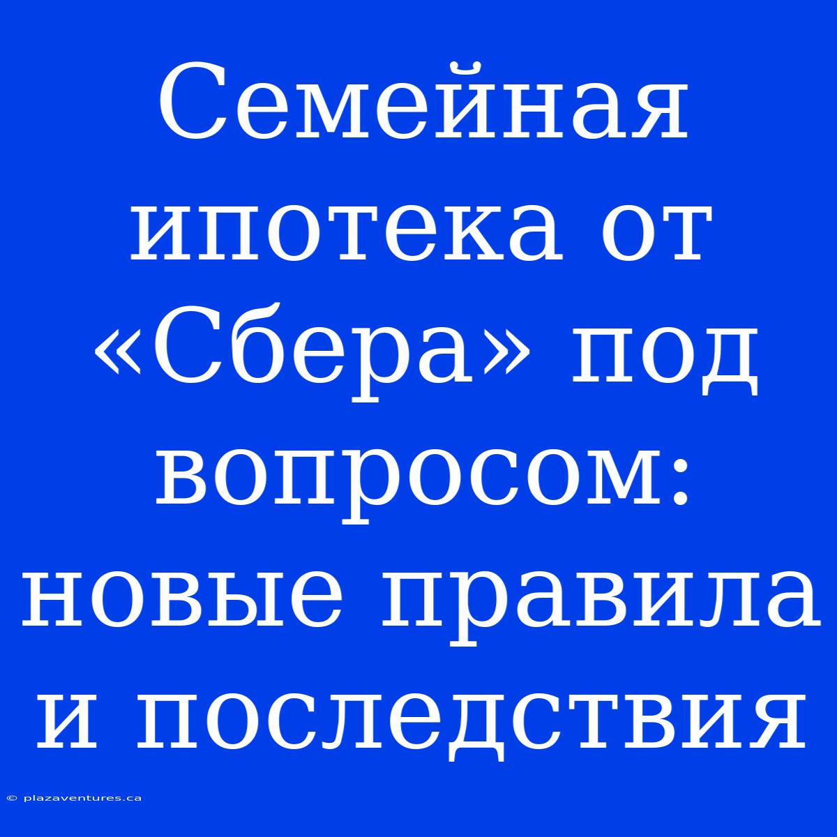 Семейная Ипотека От «Сбера» Под Вопросом: Новые Правила И Последствия