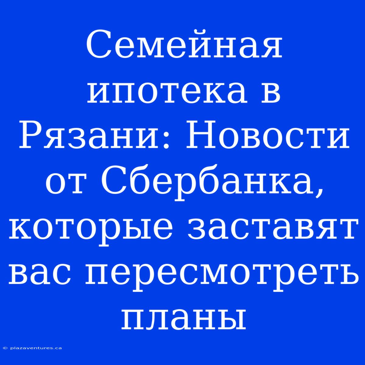 Семейная Ипотека В Рязани: Новости От Сбербанка, Которые Заставят Вас Пересмотреть Планы