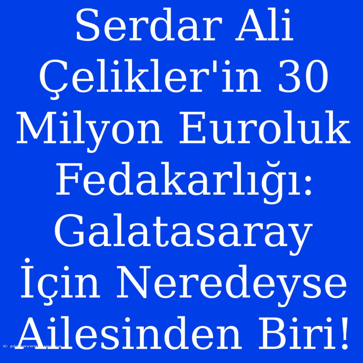 Serdar Ali Çelikler'in 30 Milyon Euroluk Fedakarlığı: Galatasaray İçin Neredeyse Ailesinden Biri!