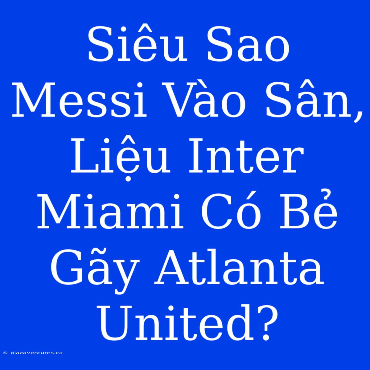 Siêu Sao Messi Vào Sân, Liệu Inter Miami Có Bẻ Gãy Atlanta United?