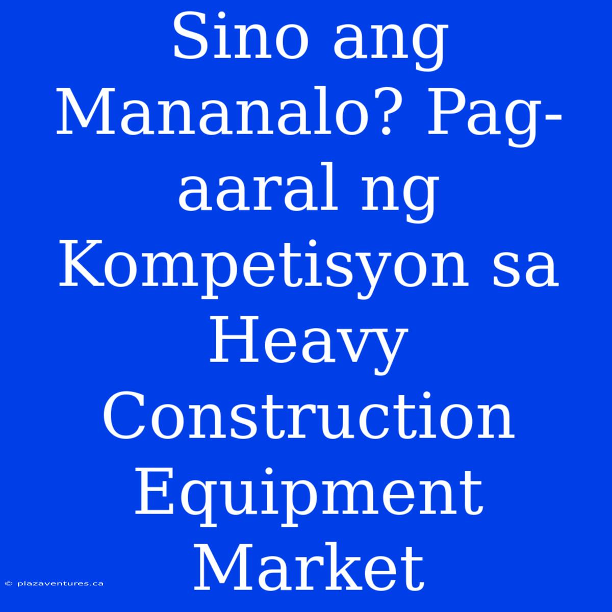 Sino Ang Mananalo? Pag-aaral Ng Kompetisyon Sa Heavy Construction Equipment Market