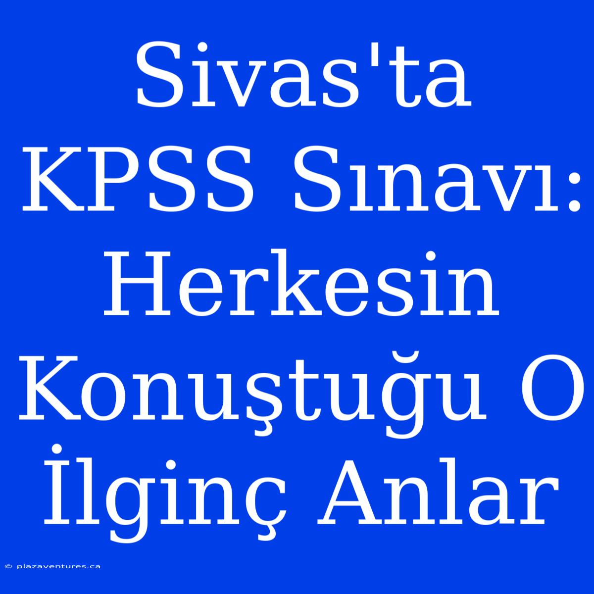 Sivas'ta KPSS Sınavı: Herkesin Konuştuğu O İlginç Anlar