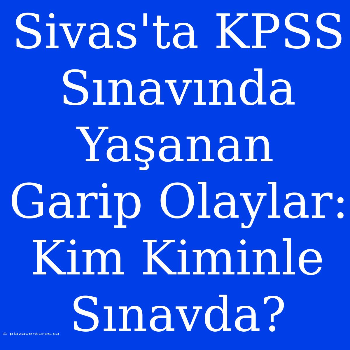 Sivas'ta KPSS Sınavında Yaşanan Garip Olaylar: Kim Kiminle Sınavda?