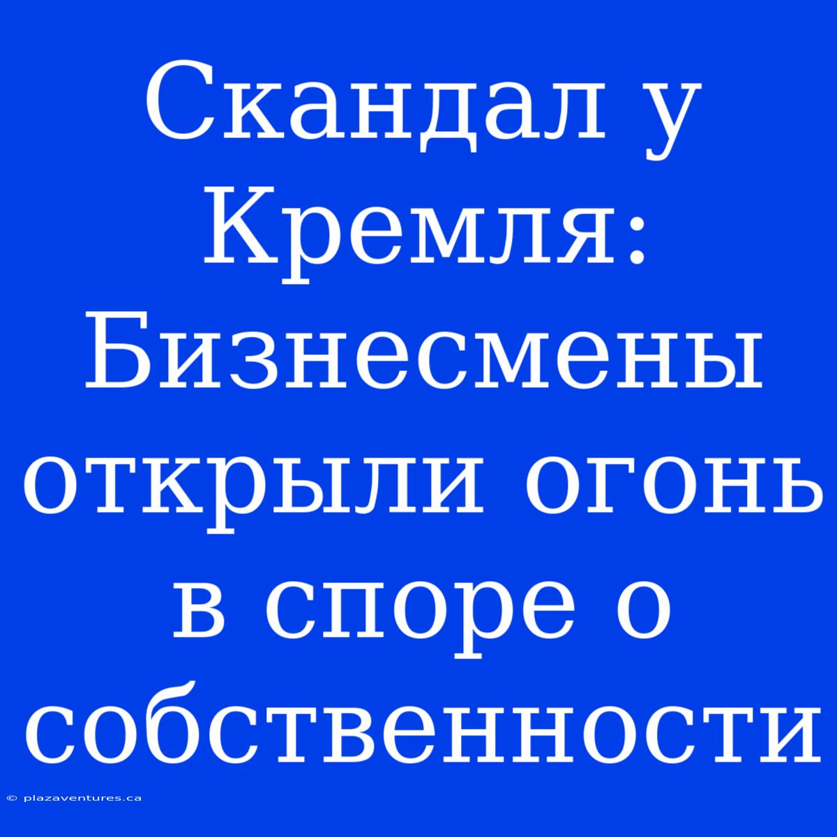 Скандал У Кремля: Бизнесмены Открыли Огонь В Споре О Собственности