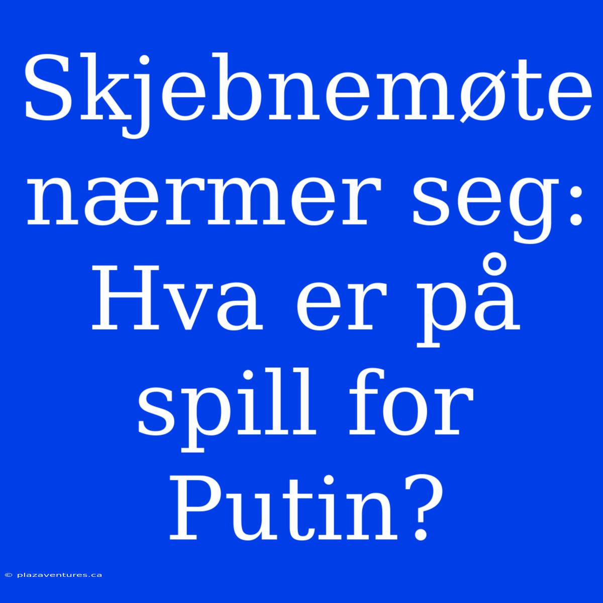 Skjebnemøte Nærmer Seg: Hva Er På Spill For Putin?