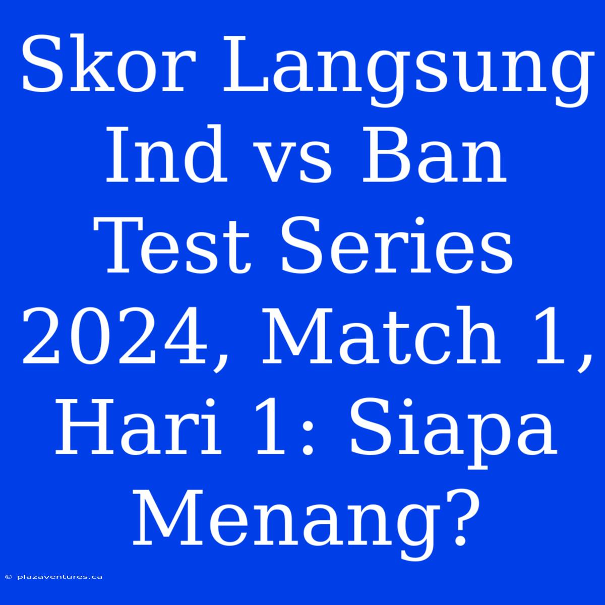 Skor Langsung Ind Vs Ban Test Series 2024, Match 1, Hari 1: Siapa Menang?