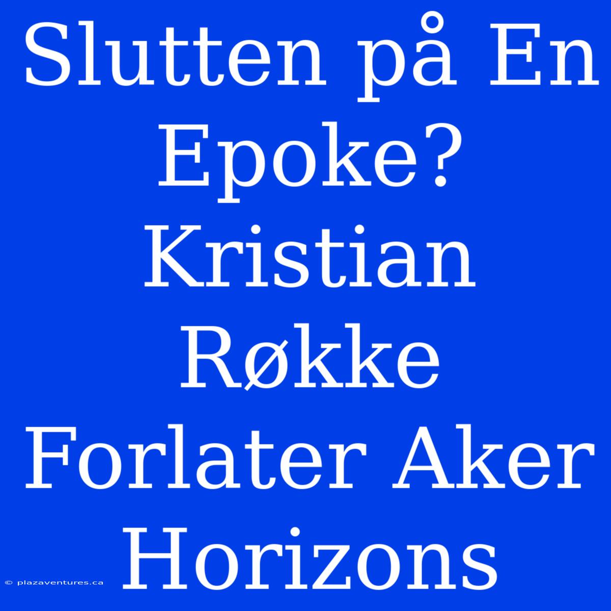 Slutten På En Epoke? Kristian Røkke Forlater Aker Horizons