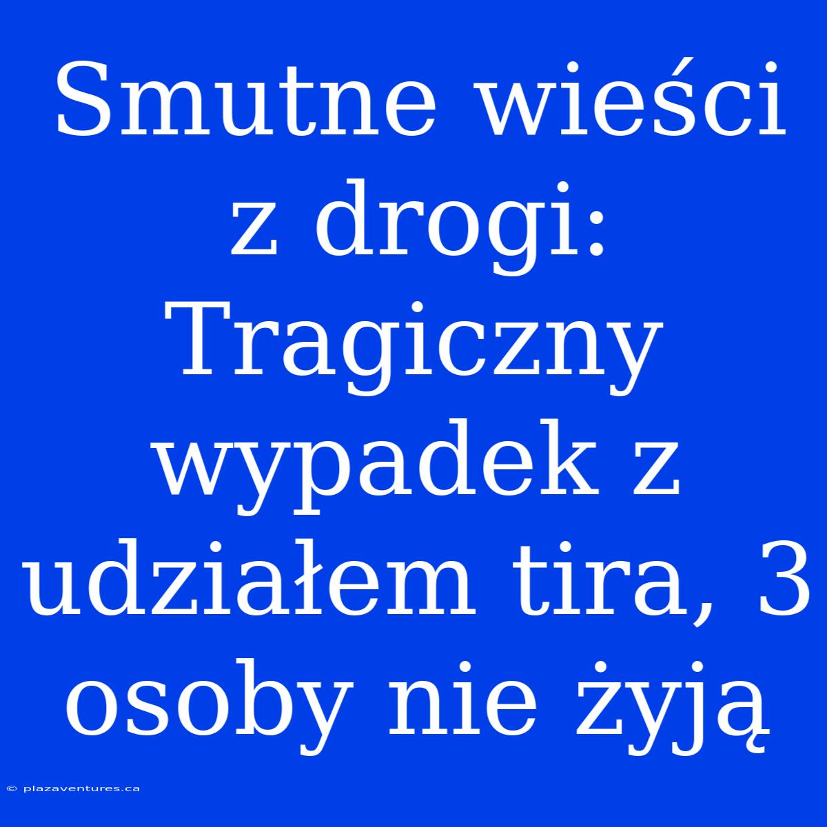 Smutne Wieści Z Drogi: Tragiczny Wypadek Z Udziałem Tira, 3 Osoby Nie Żyją