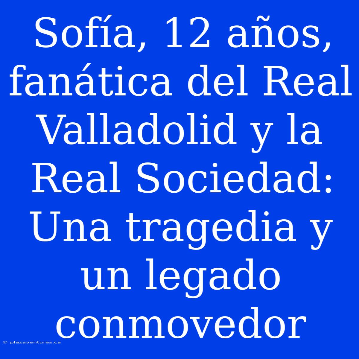 Sofía, 12 Años, Fanática Del Real Valladolid Y La Real Sociedad: Una Tragedia Y Un Legado Conmovedor