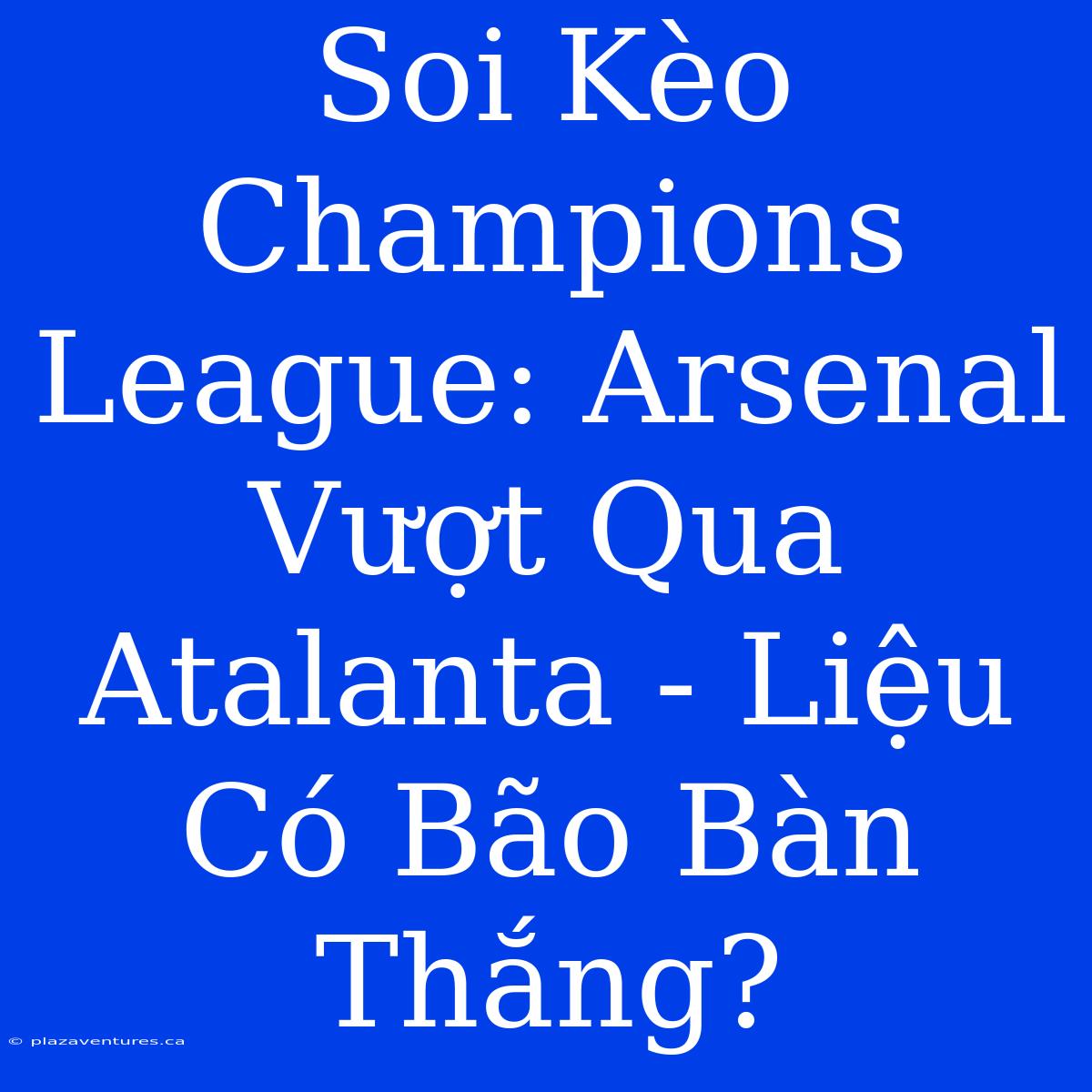 Soi Kèo Champions League: Arsenal Vượt Qua Atalanta - Liệu Có Bão Bàn Thắng?