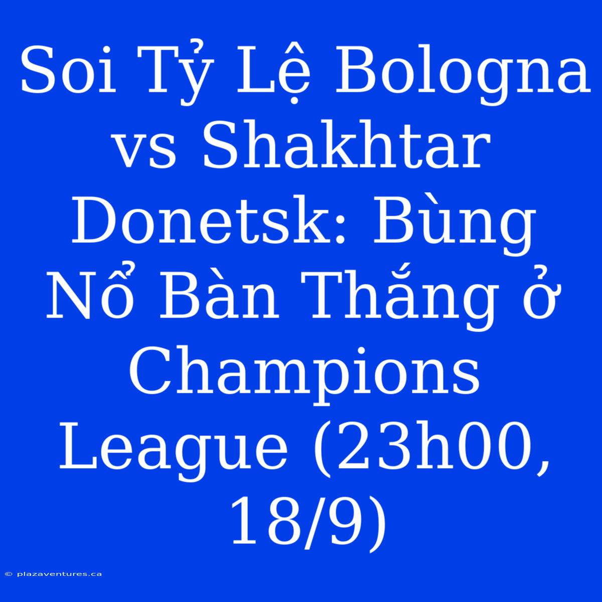 Soi Tỷ Lệ Bologna Vs Shakhtar Donetsk: Bùng Nổ Bàn Thắng Ở Champions League (23h00, 18/9)