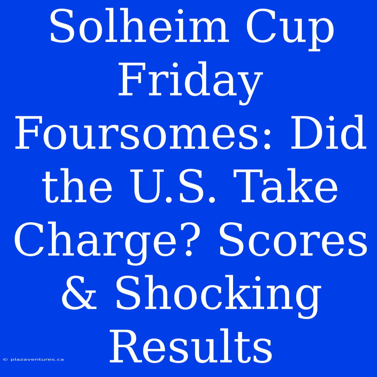 Solheim Cup Friday Foursomes: Did The U.S. Take Charge? Scores & Shocking Results