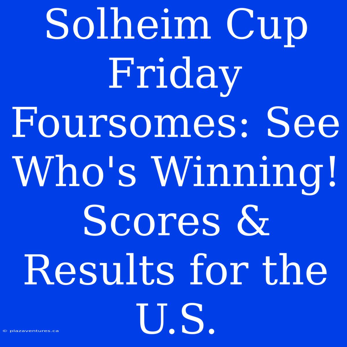 Solheim Cup Friday Foursomes: See Who's Winning! Scores & Results For The U.S.