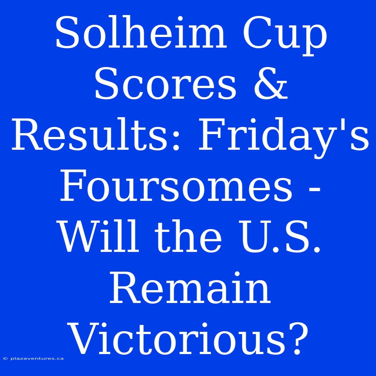 Solheim Cup Scores & Results: Friday's Foursomes -  Will The U.S. Remain Victorious?