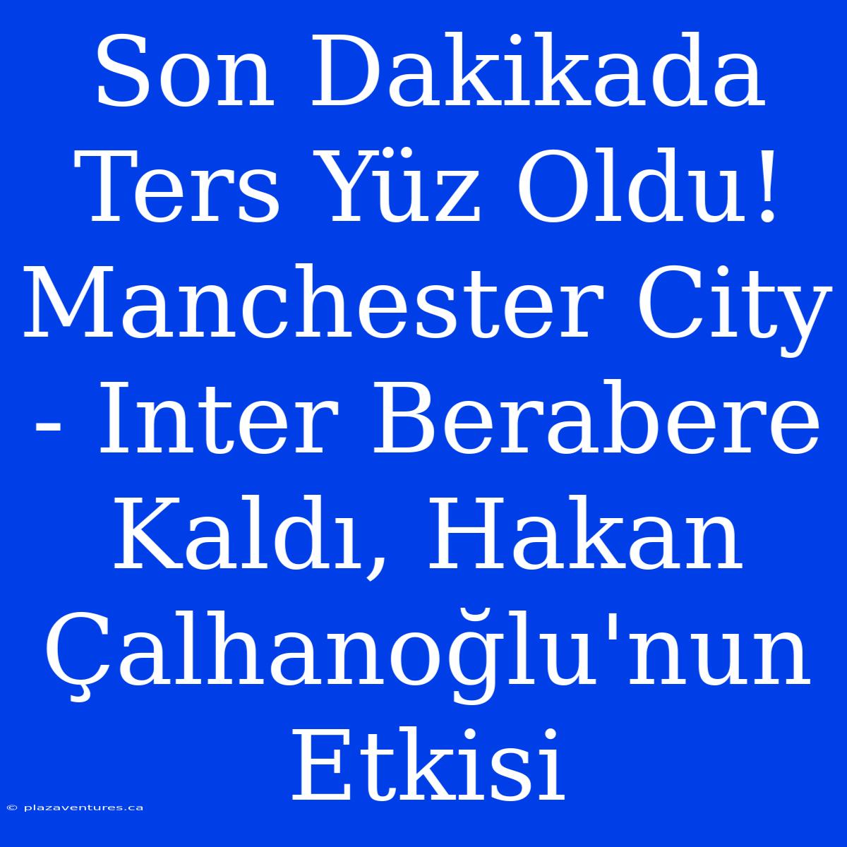 Son Dakikada Ters Yüz Oldu! Manchester City - Inter Berabere Kaldı, Hakan Çalhanoğlu'nun Etkisi