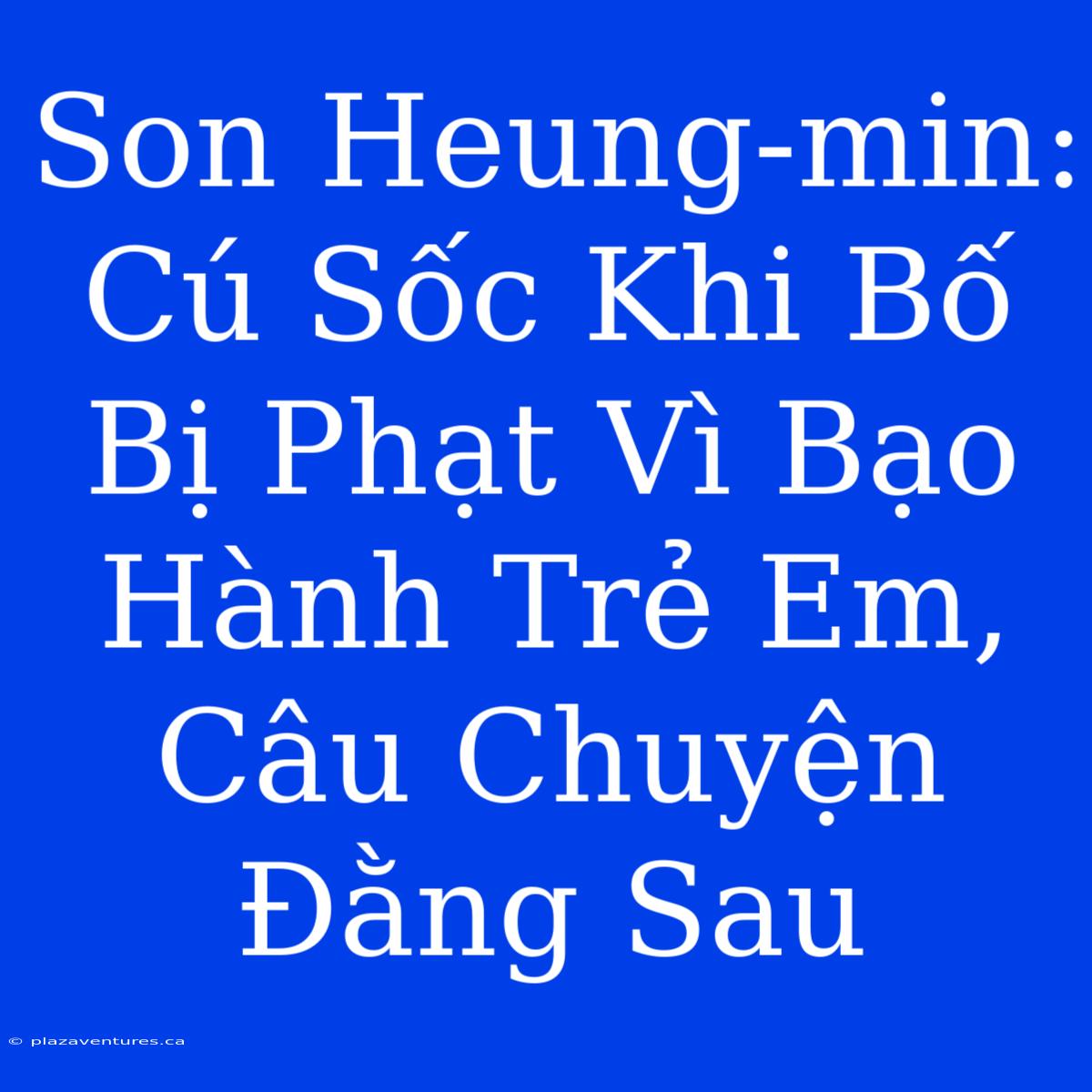 Son Heung-min: Cú Sốc Khi Bố Bị Phạt Vì Bạo Hành Trẻ Em, Câu Chuyện Đằng Sau