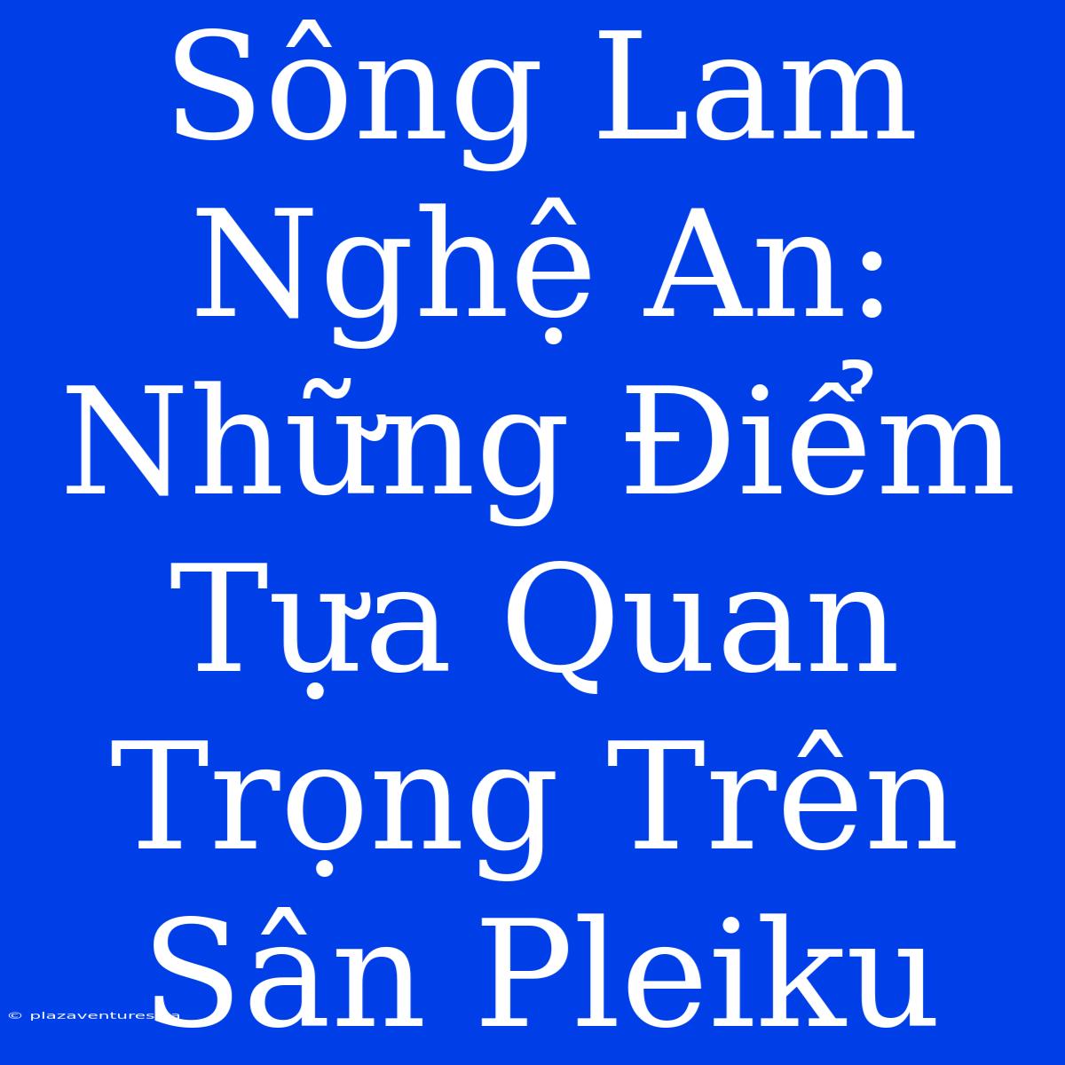 Sông Lam Nghệ An: Những Điểm Tựa Quan Trọng Trên Sân Pleiku