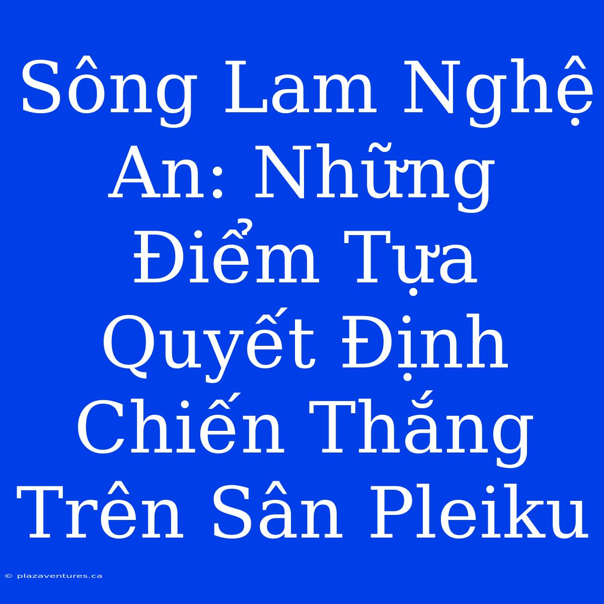 Sông Lam Nghệ An: Những Điểm Tựa Quyết Định Chiến Thắng Trên Sân Pleiku