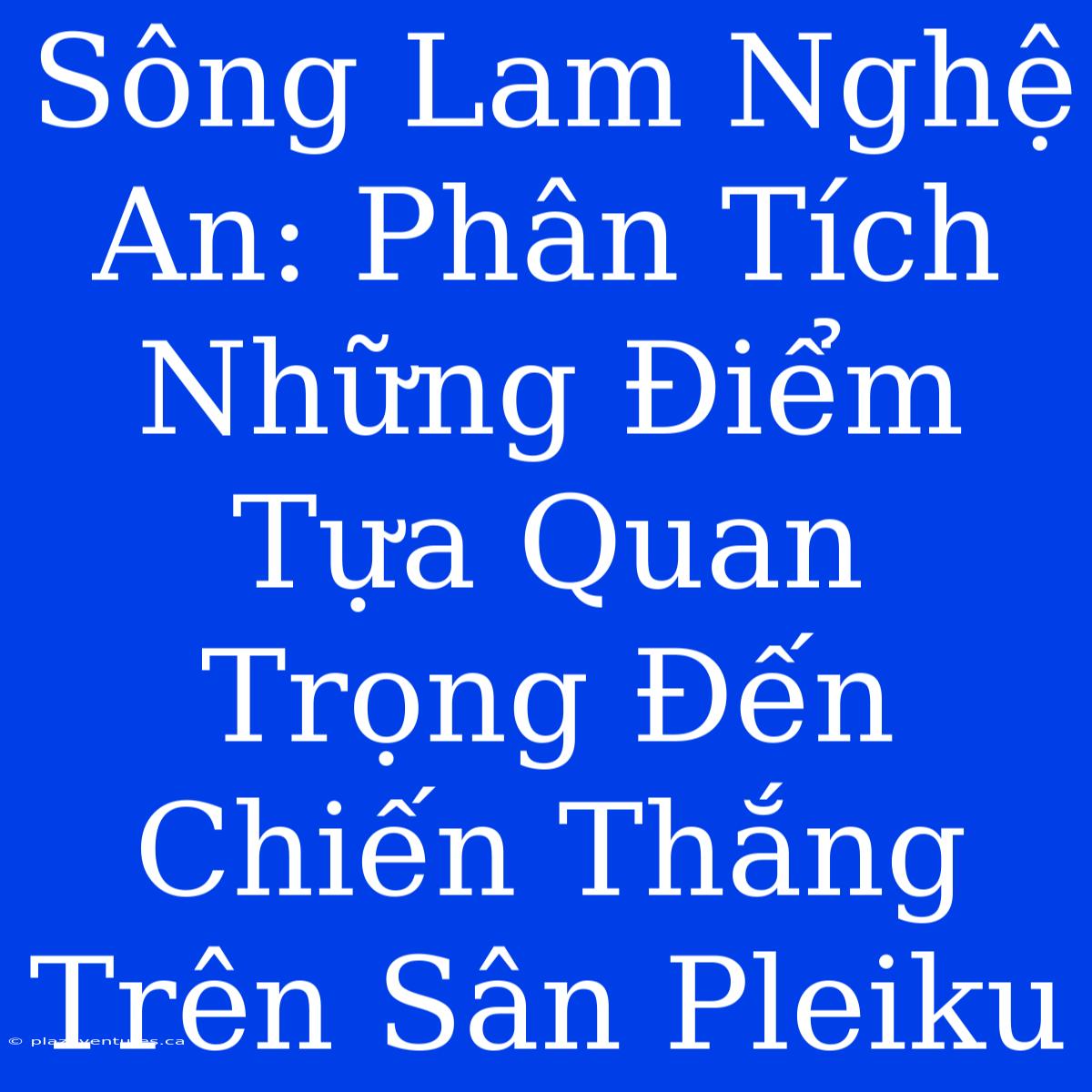 Sông Lam Nghệ An: Phân Tích Những Điểm Tựa Quan Trọng Đến Chiến Thắng Trên Sân Pleiku