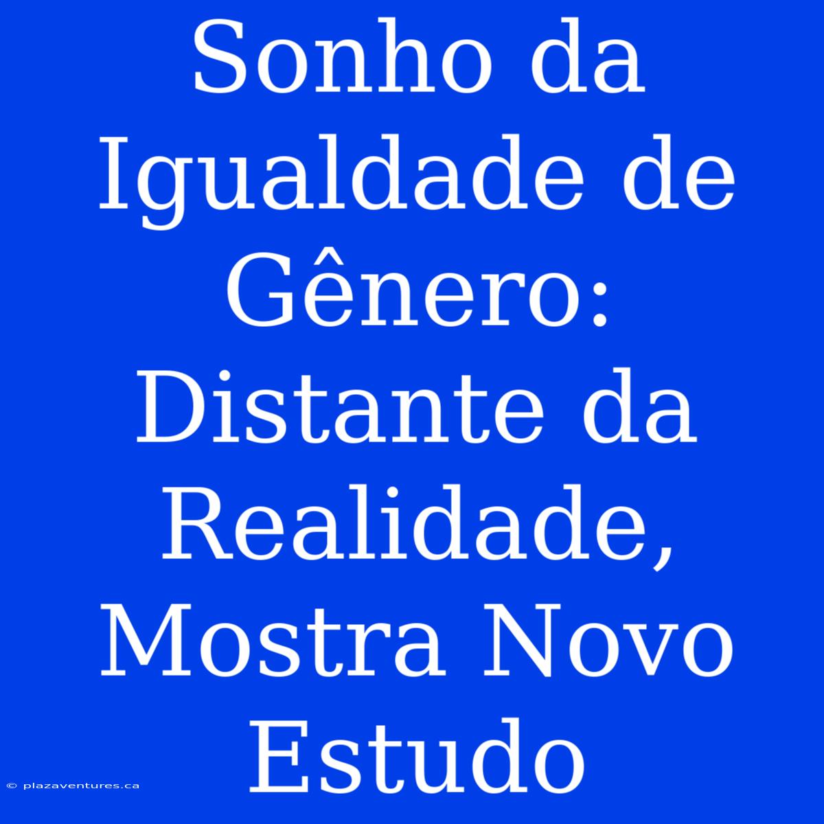 Sonho Da Igualdade De Gênero: Distante Da Realidade, Mostra Novo Estudo