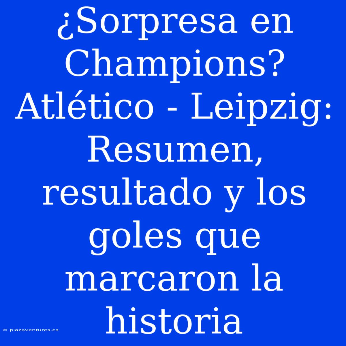 ¿Sorpresa En Champions? Atlético - Leipzig: Resumen, Resultado Y Los Goles Que Marcaron La Historia