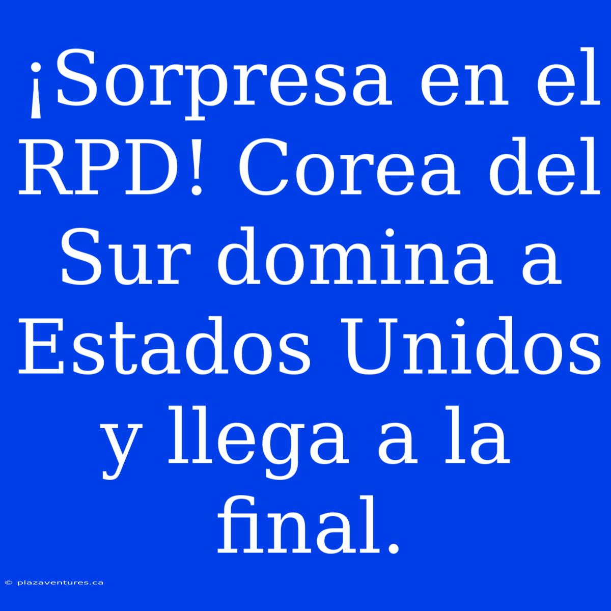 ¡Sorpresa En El RPD! Corea Del Sur Domina A Estados Unidos Y Llega A La Final.