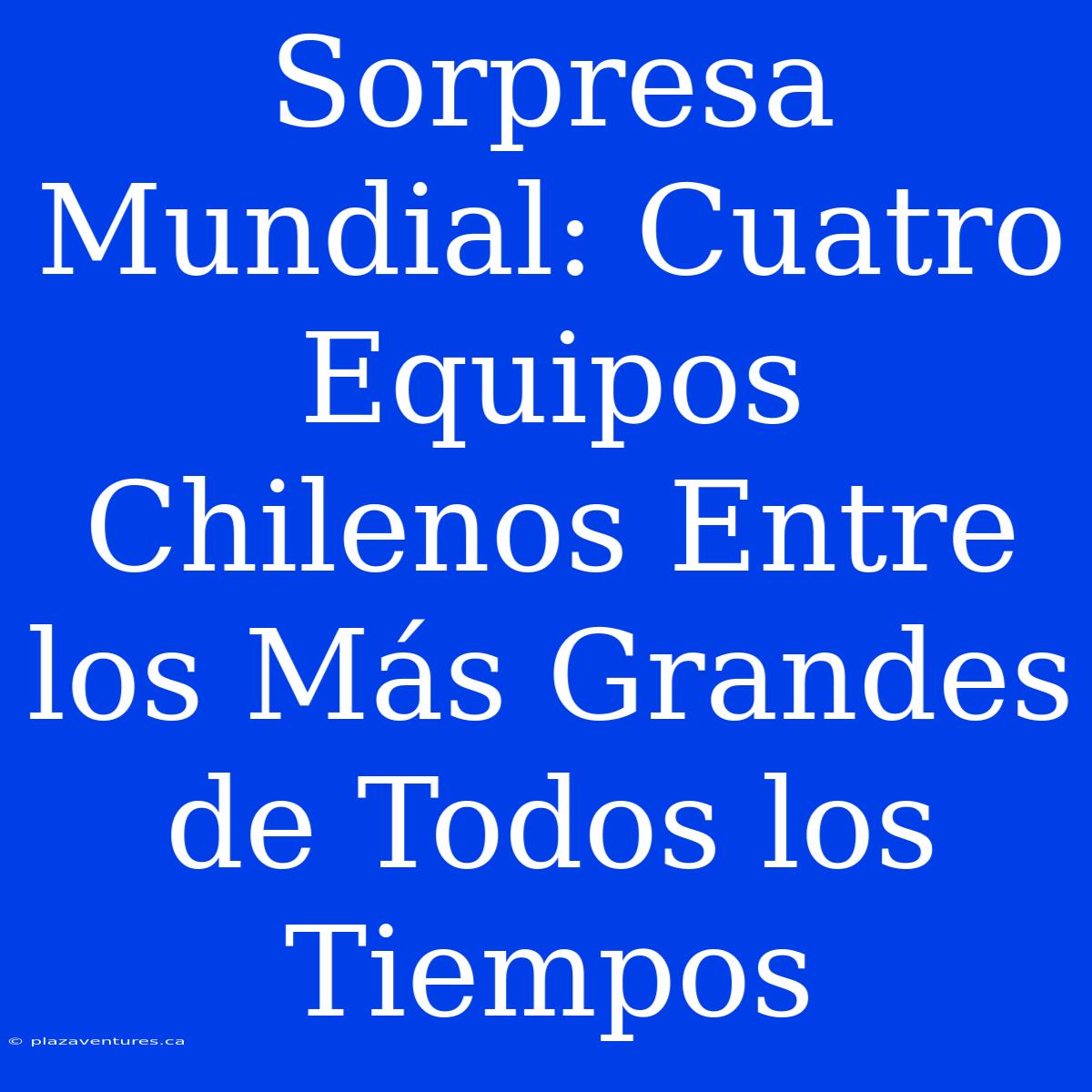 Sorpresa Mundial: Cuatro Equipos Chilenos Entre Los Más Grandes De Todos Los Tiempos