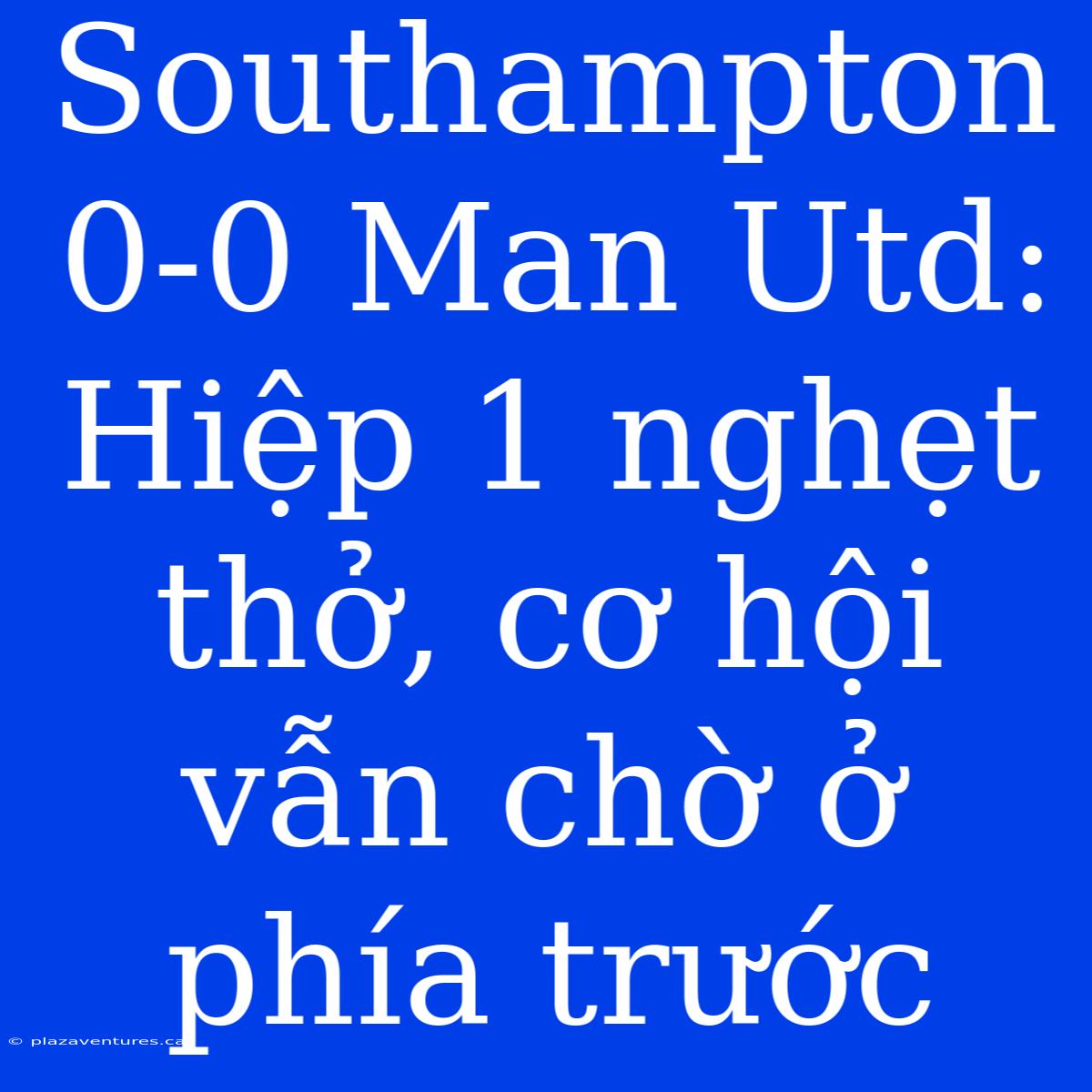 Southampton 0-0 Man Utd: Hiệp 1 Nghẹt Thở, Cơ Hội Vẫn Chờ Ở Phía Trước