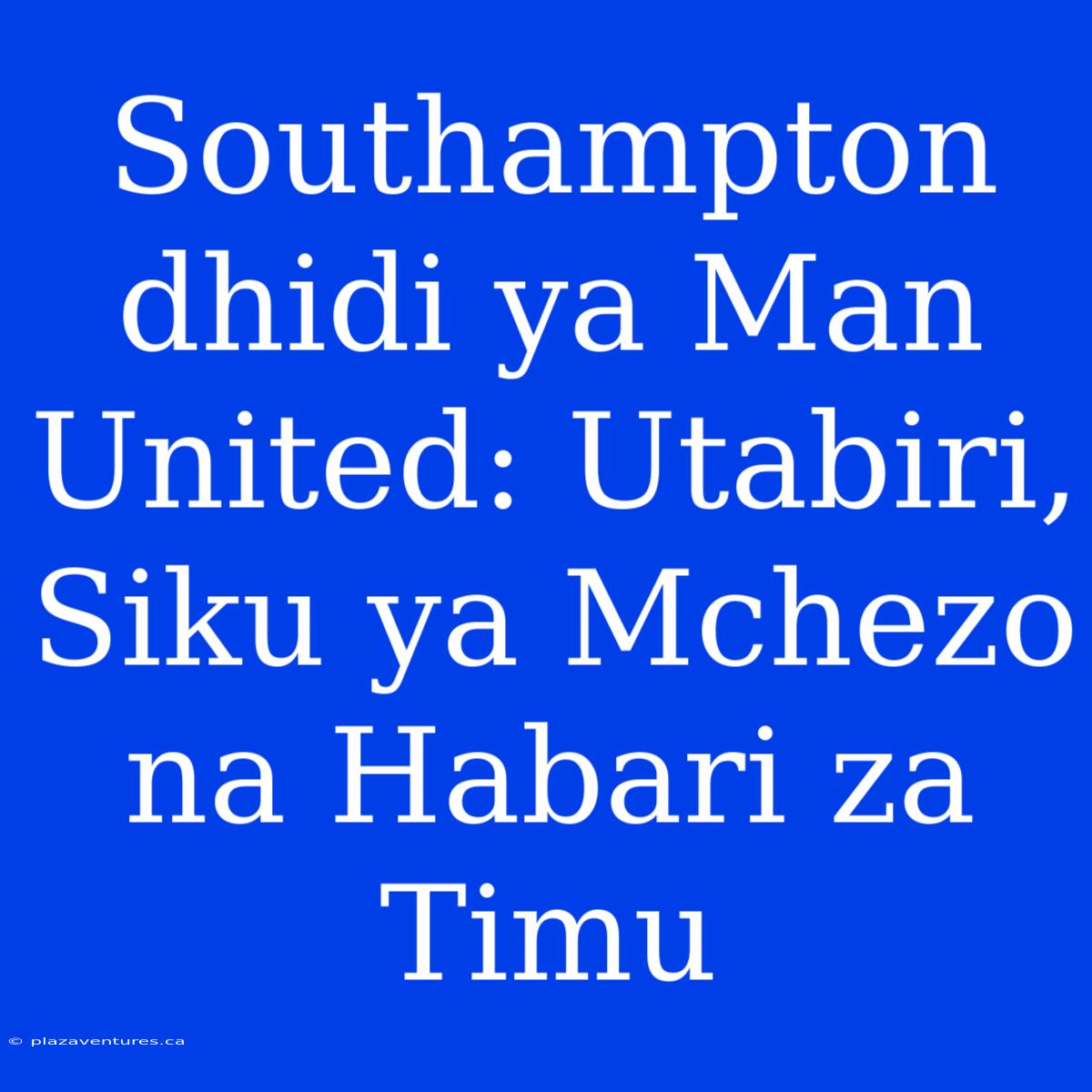 Southampton Dhidi Ya Man United: Utabiri, Siku Ya Mchezo Na Habari Za Timu