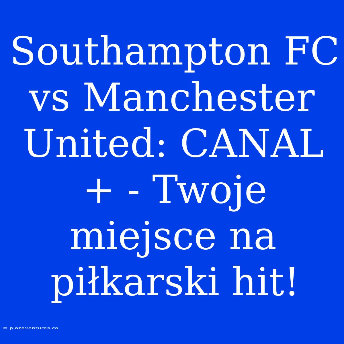 Southampton FC Vs Manchester United: CANAL+ - Twoje Miejsce Na Piłkarski Hit!