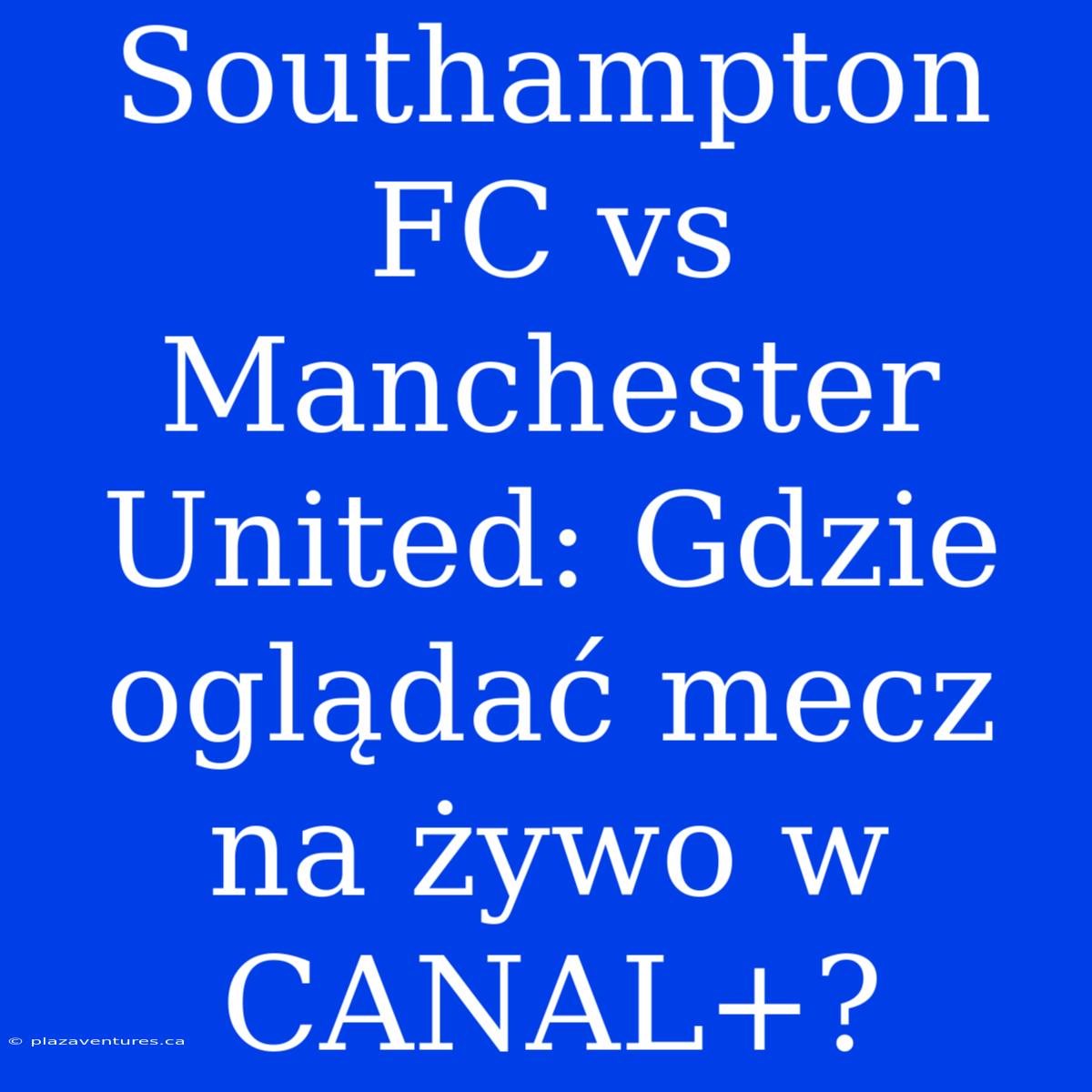 Southampton FC Vs Manchester United: Gdzie Oglądać Mecz Na Żywo W CANAL+?