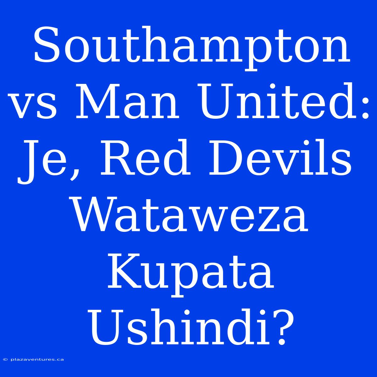 Southampton Vs Man United: Je, Red Devils Wataweza Kupata Ushindi?