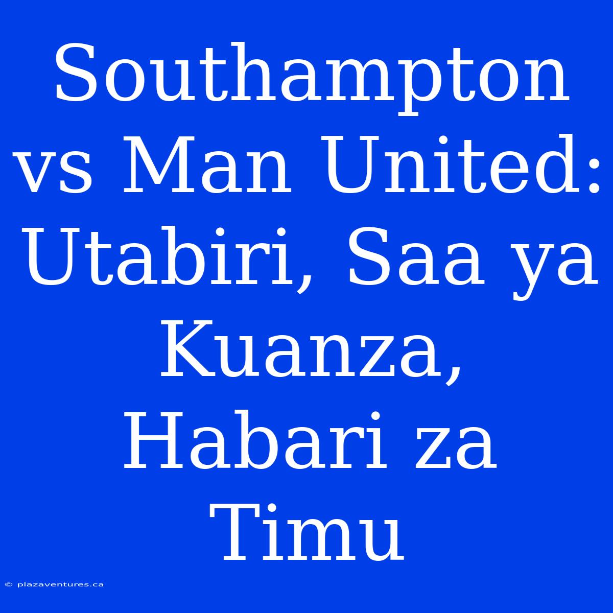 Southampton Vs Man United: Utabiri, Saa Ya Kuanza, Habari Za Timu